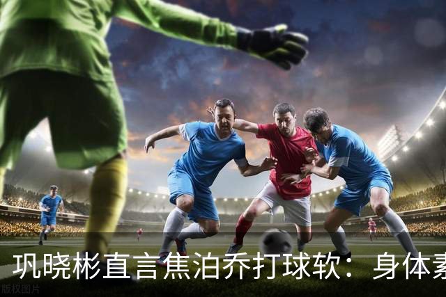 巩晓彬直言焦泊乔打球软：身体素质不错但不是运动员性格